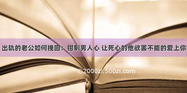 出轨的老公如何挽回：钳制男人心 让死心的他欲罢不能的爱上你