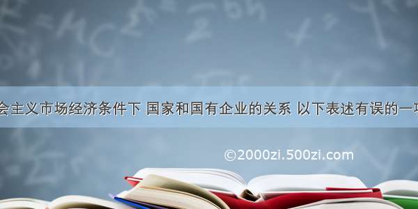 单选题在社会主义市场经济条件下 国家和国有企业的关系 以下表述有误的一项是A.国家应