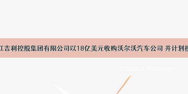  中国浙江吉利控股集团有限公司以18亿美元收购沃尔沃汽车公司 并计划投资20亿