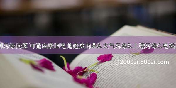 单选题下列污染问题 可能由废旧电池造成的是A.大气污染B.土壤污染C.电磁污染D.噪声