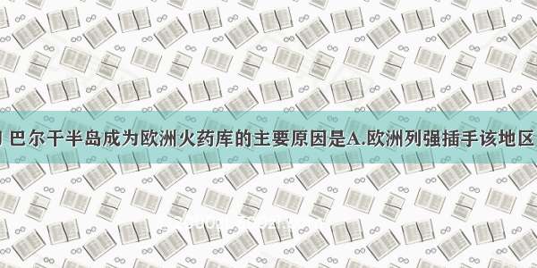 20世纪初 巴尔干半岛成为欧洲火药库的主要原因是A.欧洲列强插手该地区 扩张各自