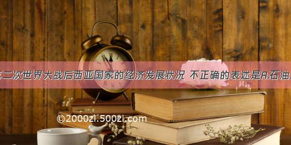 单选题关于第二次世界大战后西亚国家的经济发展状况 不正确的表述是A.石油工业发展迅速