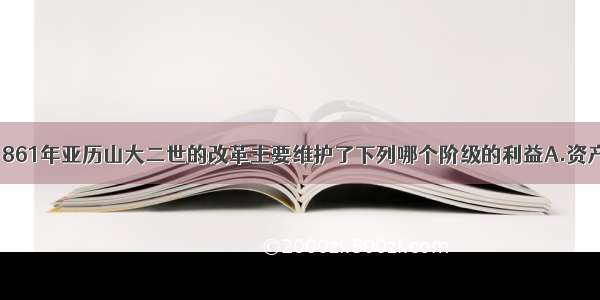 单选题俄国1861年亚历山大二世的改革主要维护了下列哪个阶级的利益A.资产阶级B.地主