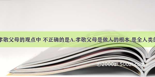 下列有关孝敬父母的观点中 不正确的是A.孝敬父母是做人的根本 是全人类的共同崇尚