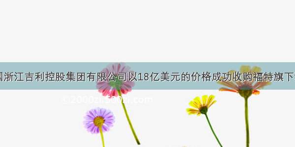 单选题中国浙江吉利控股集团有限公司以18亿美元的价格成功收购福特旗下沃尔沃轿车