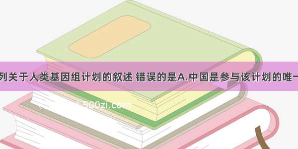 单选题下列关于人类基因组计划的叙述 错误的是A.中国是参与该计划的唯一的发展中