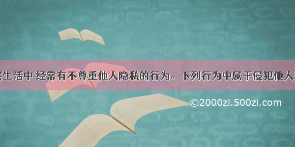 单选题现实生活中 经常有不尊重他人隐私的行为。下列行为中属于侵犯他人隐私权的有