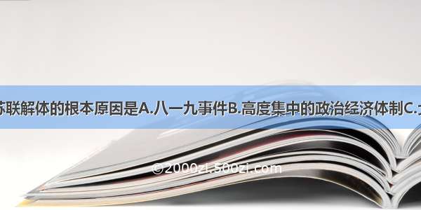 单选题苏联解体的根本原因是A.八一九事件B.高度集中的政治经济体制C.戈尔巴乔