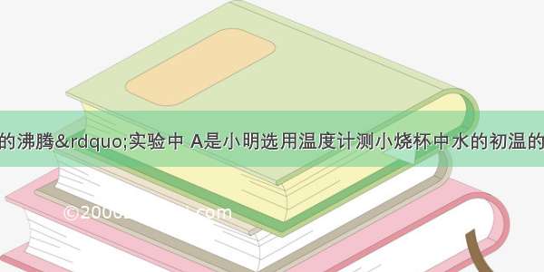 在“观察水的沸腾”实验中 A是小明选用温度计测小烧杯中水的初温的操作过程 B是测量