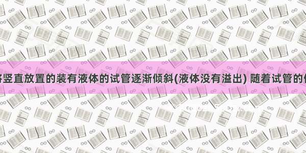 单选题将竖直放置的装有液体的试管逐渐倾斜(液体没有溢出) 随着试管的倾斜 试管