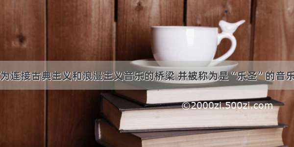 单选题成为连接古典主义和浪漫主义音乐的桥梁 并被称为是“乐圣”的音乐家是A.贝