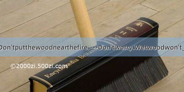 ---Don'tputthewoodnearthefire.---Don'tworry.Wetwoodwon't____