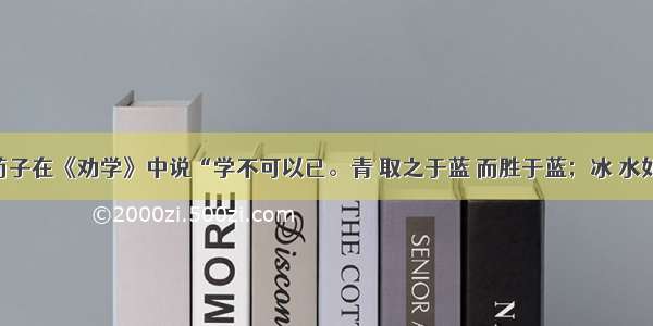 单选题荀子在《劝学》中说“学不可以已。青 取之于蓝 而胜于蓝；冰 水如之 而寒