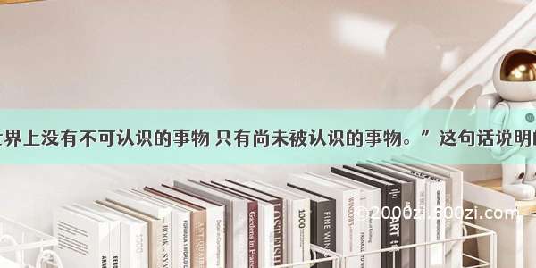 单选题“世界上没有不可认识的事物 只有尚未被认识的事物。”这句话说明的道理是①