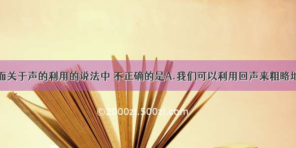 单选题下面关于声的利用的说法中 不正确的是A.我们可以利用回声来粗略地测量我们