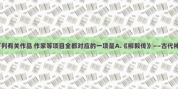 单选题下列有关作品 作家等项目全都对应的一项是A.《柳毅传》——古代神话传说—