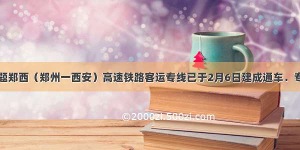 填空题郑西（郑州一西安）高速铁路客运专线已于2月6日建成通车．专线全