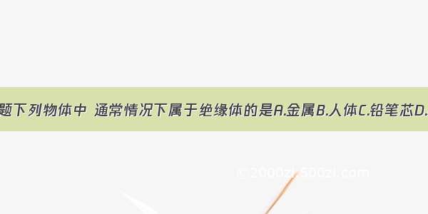 单选题下列物体中 通常情况下属于绝缘体的是A.金属B.人体C.铅笔芯D.橡胶