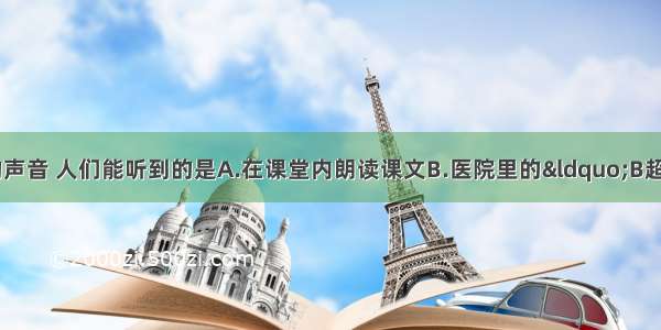 下列发声体发出的声音 人们能听到的是A.在课堂内朗读课文B.医院里的“B超”C.蝴蝶飞