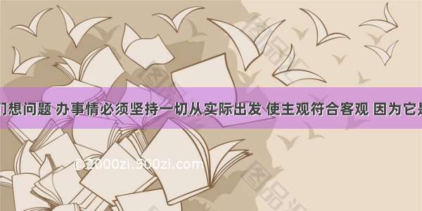 单选题我们想问题 办事情必须坚持一切从实际出发 使主观符合客观 因为它是①做好各