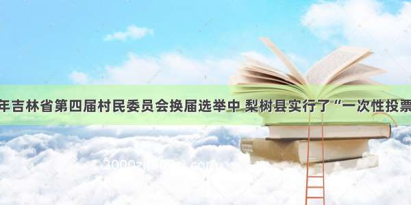 单选题1998年吉林省第四届村民委员会换届选举中 梨树县实行了“一次性投票选举”。即把