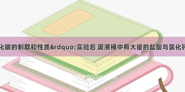 做完“二氧化碳的制取和性质”实验后 废液桶中有大量的盐酸与氯化钙的混合溶液（不考