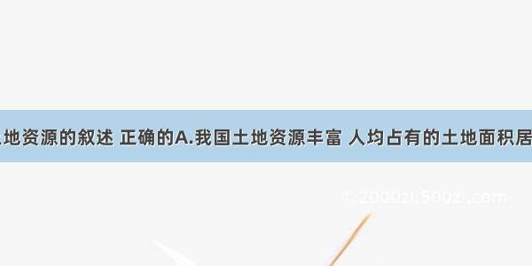 关于我国土地资源的叙述 正确的A.我国土地资源丰富 人均占有的土地面积居世界前列B.