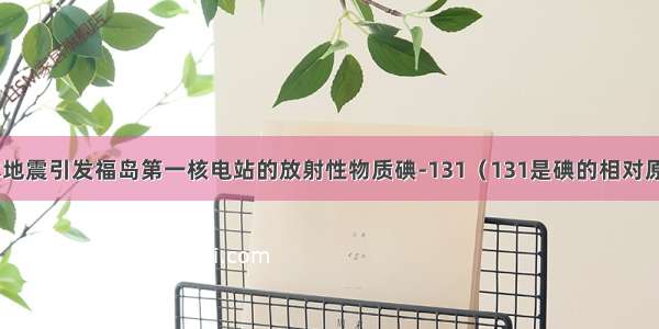 3月 日本地震引发福岛第一核电站的放射性物质碘-131（131是碘的相对原子质量）