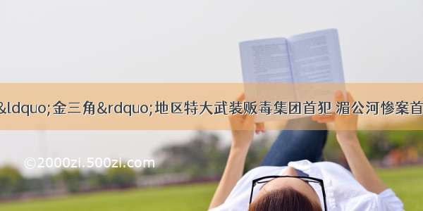 5月10日上午 “金三角”地区特大武装贩毒集团首犯 湄公河惨案首犯糯康由老挝