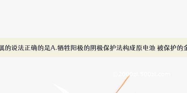 下列有关金属的说法正确的是A.牺牲阳极的阴极保护法构成原电池 被保护的金属作正极B.