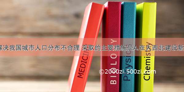 单选题当前解决我国城市人口分布不合理 采取的主要措施是A.在大西北建设新城B.在大城市