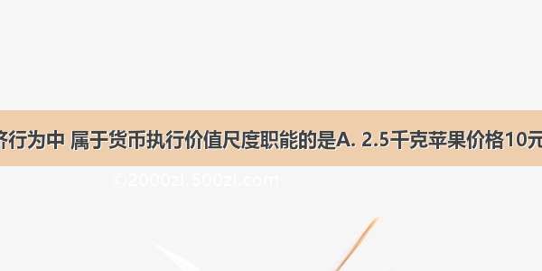 在下列经济行为中 属于货币执行价值尺度职能的是A. 2.5千克苹果价格10元钱B. 用10