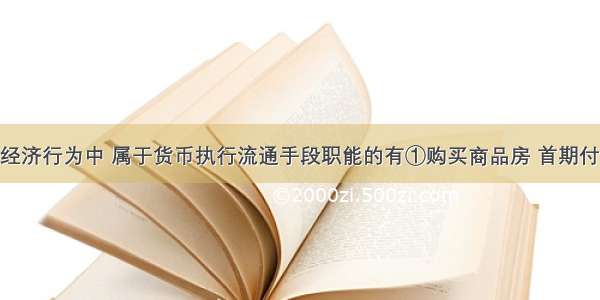 李某的下列经济行为中 属于货币执行流通手段职能的有①购买商品房 首期付房款20万元