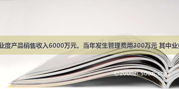 某商贸企业度产品销售收入6000万元。当年发生管理费用300万元 其中业务招待费8