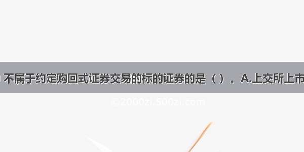 下列选项中 不属于约定购回式证券交易的标的证券的是（ ）。A.上交所上市交易的股票