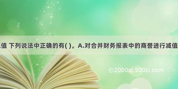 关于商誉减值 下列说法中正确的有( )。A.对合并财务报表中的商誉进行减值测试时无需