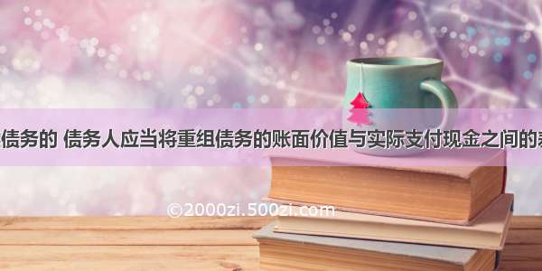 以现金清偿债务的 债务人应当将重组债务的账面价值与实际支付现金之间的差额 计入营