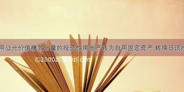 甲公司将采用公允价值模式计量的投资性房地产转为自用固定资产 转换日该投资性房地产