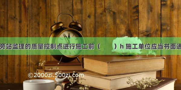 在需要实施旁站监理的质量控制点进行施工前（　　）h 施工单位应当书面通知项目监理