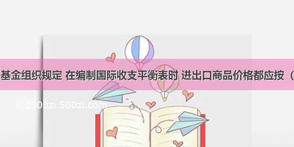 按国际货币基金组织规定 在编制国际收支平衡表时 进出口商品价格都应按（　　）计算