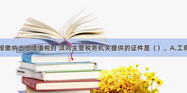 纳税人申报缴纳土地增值税时 须向主管税务机关提供的证件是（　　）。A.工商营业执照