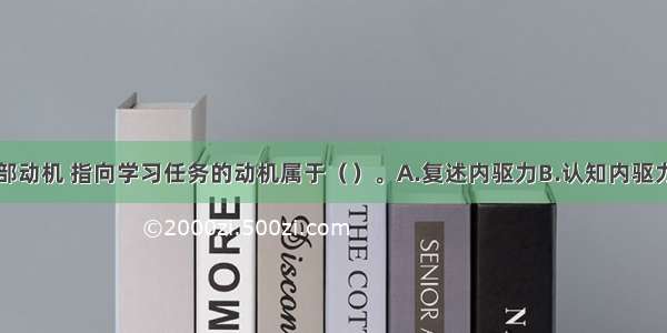 被称为内部动机 指向学习任务的动机属于（　　）。A.复述内驱力B.认知内驱力C.自我提