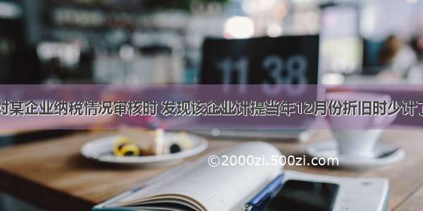 注册税务师对某企业纳税情况审核时 发现该企业计提当年12月份折旧时少计了上月新购固