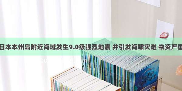 3月11日 日本本州岛附近海域发生9.0级强烈地震 并引发海啸灾难 物资严重缺乏 诸多