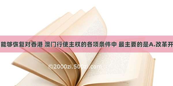 单选题我国能够恢复对香港 澳门行使主权的各项条件中 最主要的是A.改革开放使综合国