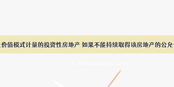 已采用公允价值模式计量的投资性房地产 如果不能持续取得该房地产的公允价值时 应当