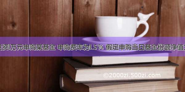 某投资人投资l万元申购某基金 申购费率为l.5％ 假定申购当日基金份额净值为l.0500元