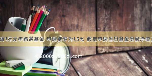 某投资人投资1万元申购某基金 申购费率为1.5％ 假定申购当日基金份额净值为1.0500元