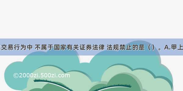 下列股票交易行为中 不属于国家有关证券法律 法规禁止的是（　　）。A.甲上市公司的