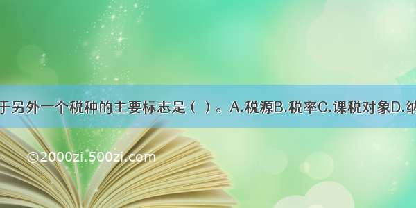 一税种区别于另外一个税种的主要标志是（）。A.税源B.税率C.课税对象D.纳税人ABCD